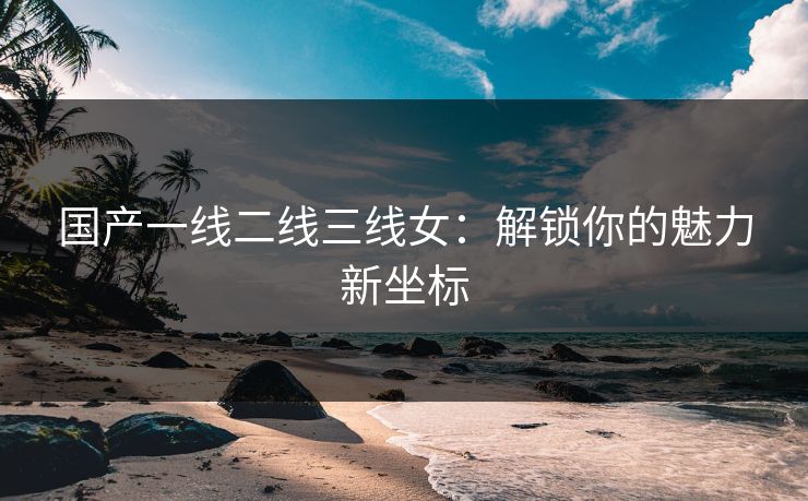 国产一线二线三线女：解锁你的魅力新坐标