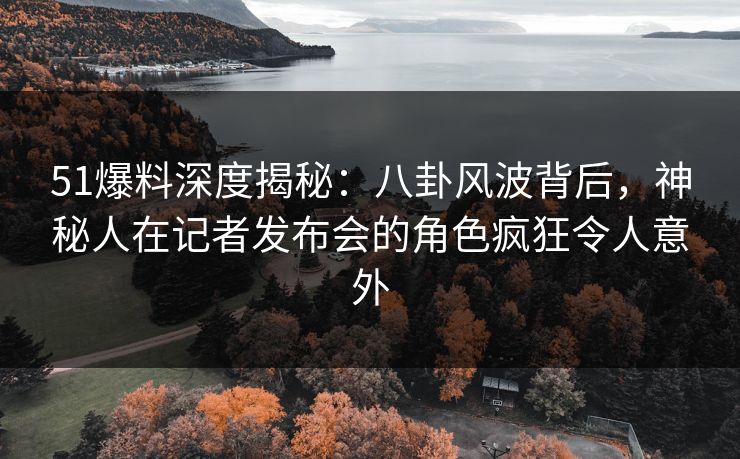 51爆料深度揭秘:八卦风波背后,神秘人在记者发布会的角色疯狂令人意外 51爆料深度揭秘:八卦风波背后,神秘人在记者发布会的角色疯狂令人意外