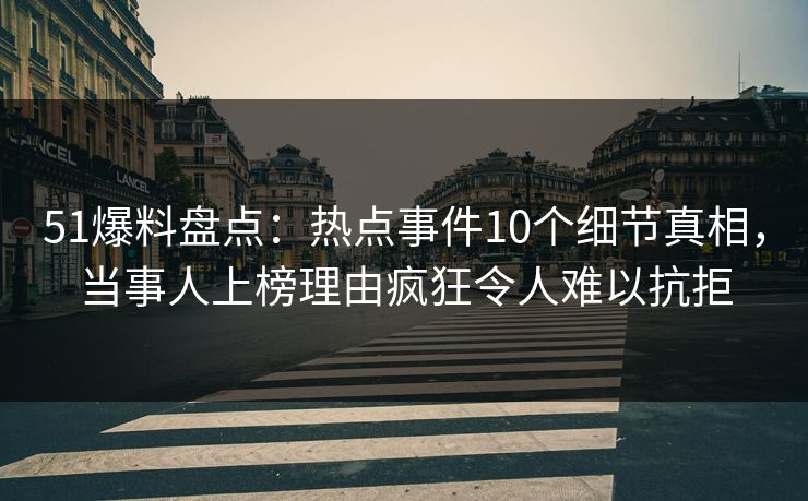 51爆料盘点：热点事件10个细节真相，当事人上榜理由疯狂令人难以抗拒