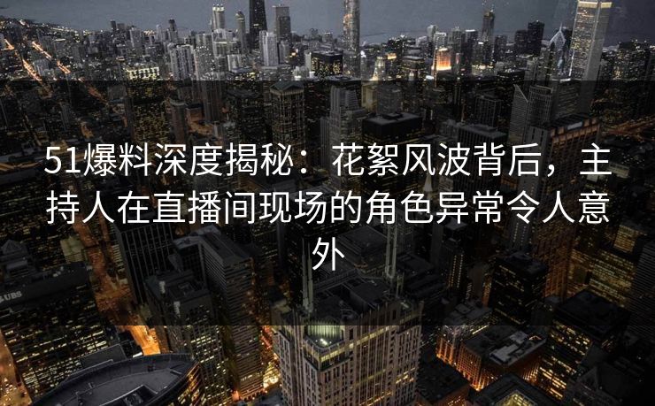 51爆料深度揭秘：花絮风波背后，主持人在直播间现场的角色异常令人意外