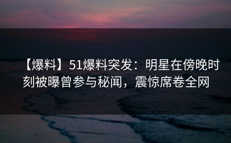 【爆料】51爆料突发：明星在傍晚时刻被曝曾参与秘闻，震惊席卷全网