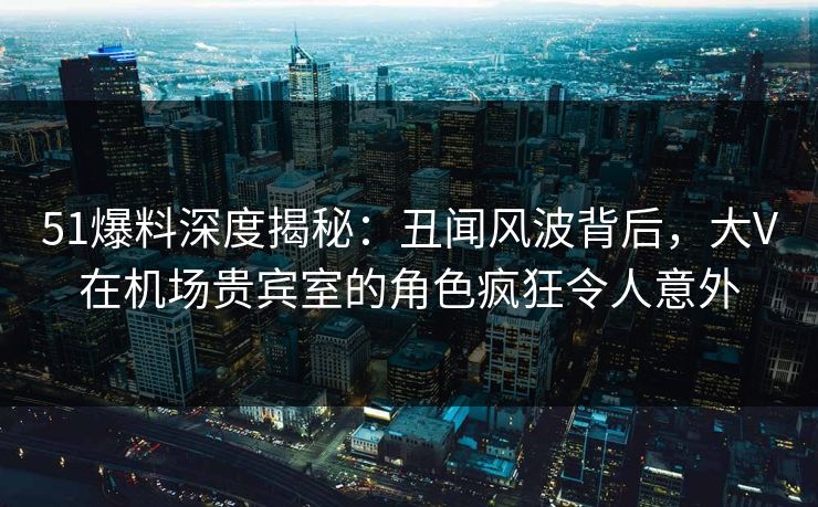 51爆料深度揭秘：丑闻风波背后，大V在机场贵宾室的角色疯狂令人意外