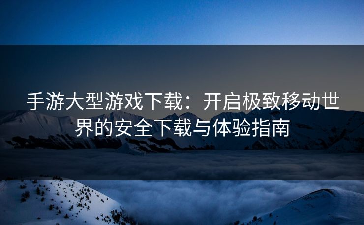 手游大型游戏下载：开启极致移动世界的安全下载与体验指南