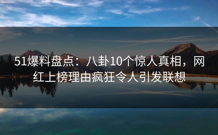 51爆料盘点：八卦10个惊人真相，网红上榜理由疯狂令人引发联想