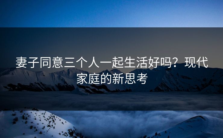妻子同意三个人一起生活好吗？现代家庭的新思考