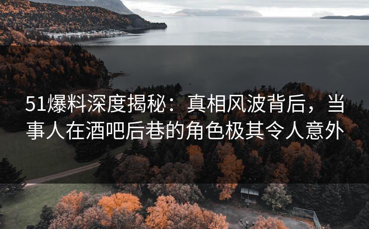 51爆料深度揭秘：真相风波背后，当事人在酒吧后巷的角色极其令人意外