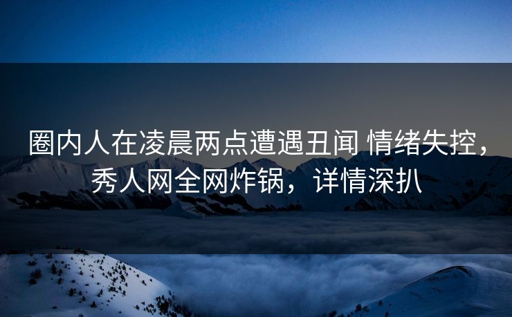 圈内人在凌晨两点遭遇丑闻 情绪失控，秀人网全网炸锅，详情深扒