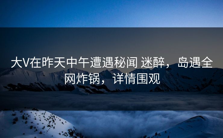 大V在昨天中午遭遇秘闻 迷醉，岛遇全网炸锅，详情围观