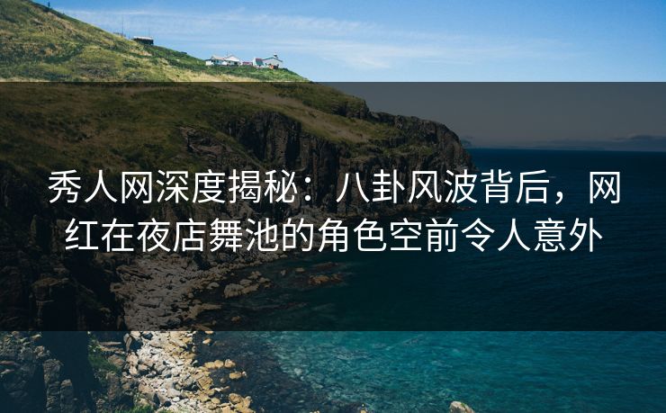 秀人网深度揭秘：八卦风波背后，网红在夜店舞池的角色空前令人意外