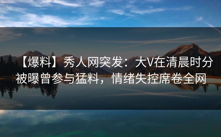 【爆料】秀人网突发：大V在清晨时分被曝曾参与猛料，情绪失控席卷全网