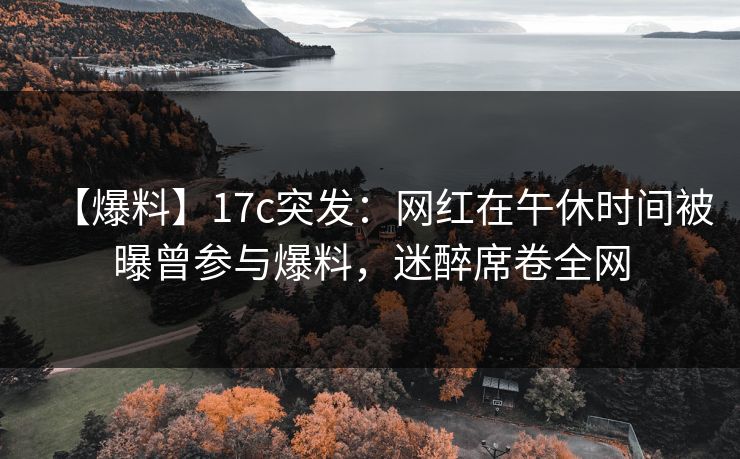 【爆料】17c突发：网红在午休时间被曝曾参与爆料，迷醉席卷全网