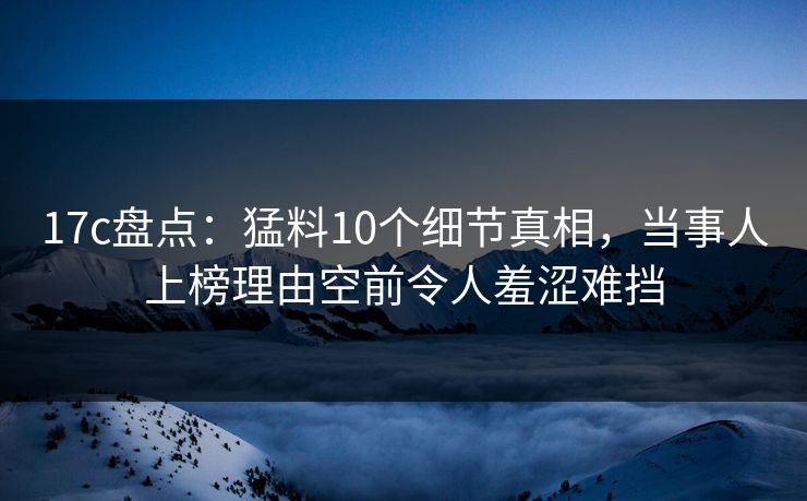 17c盘点：猛料10个细节真相，当事人上榜理由空前令人羞涩难挡