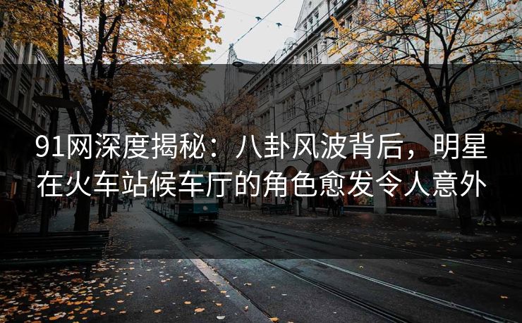 91网深度揭秘：八卦风波背后，明星在火车站候车厅的角色愈发令人意外