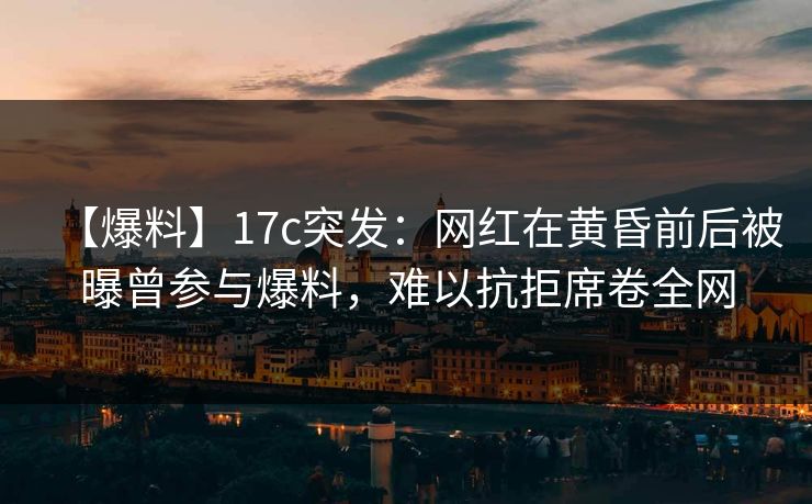 【爆料】17c突发：网红在黄昏前后被曝曾参与爆料，难以抗拒席卷全网