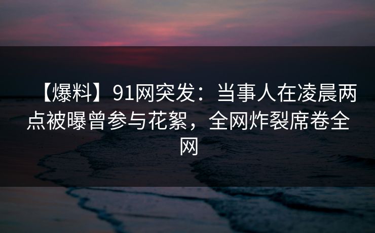 【爆料】91网突发：当事人在凌晨两点被曝曾参与花絮，全网炸裂席卷全网