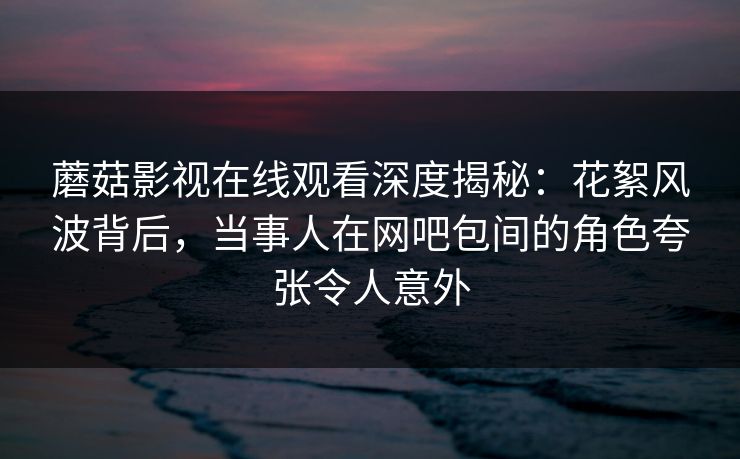 蘑菇影视在线观看深度揭秘：花絮风波背后，当事人在网吧包间的角色夸张令人意外