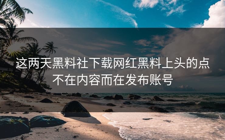 这两天黑料社下载网红黑料上头的点不在内容而在发布账号