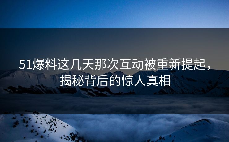 51爆料这几天那次互动被重新提起，揭秘背后的惊人真相
