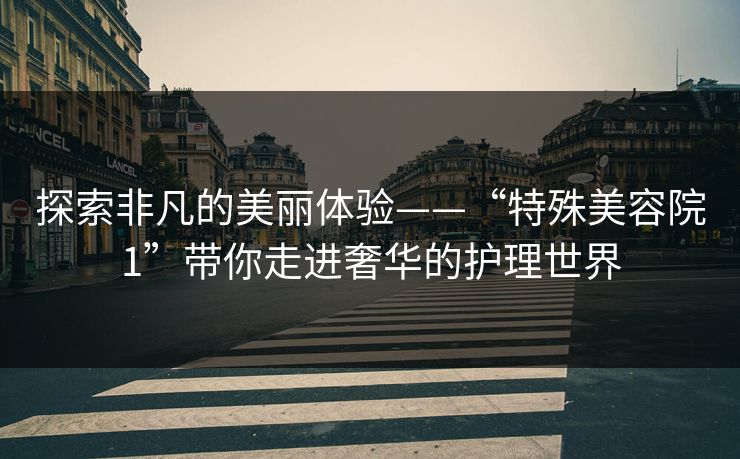 探索非凡的美丽体验——“特殊美容院1”带你走进奢华的护理世界 探索非凡的美丽体验——“特殊美容院1”带你走进奢华的护理世界