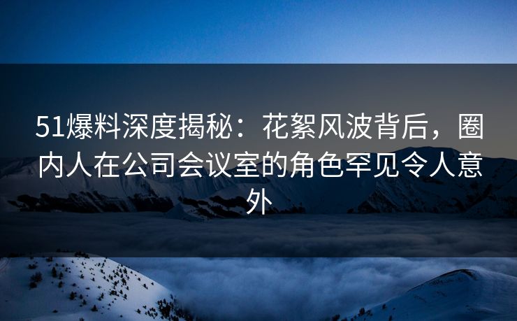 51爆料深度揭秘：花絮风波背后，圈内人在公司会议室的角色罕见令人意外