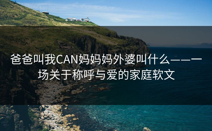 爸爸叫我CAN妈妈妈外婆叫什么——一场关于称呼与爱的家庭软文 爸爸叫我CAN妈妈妈外婆叫什么——一场关于称呼与爱的家庭软文
