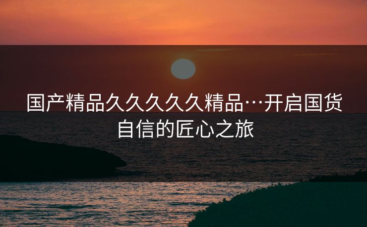 国产精品久久久久久精品…开启国货自信的匠心之旅
