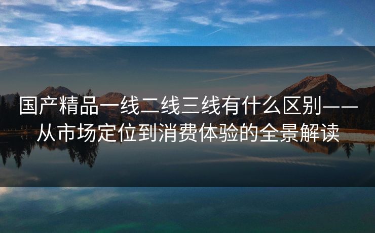 国产精品一线二线三线有什么区别——从市场定位到消费体验的全景解读