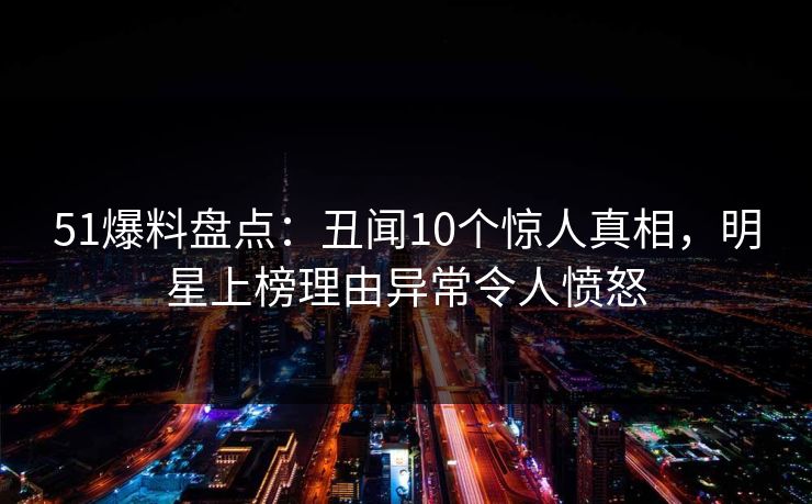 51爆料盘点:丑闻10个惊人真相,明星上榜理由异常令人愤怒 51爆料盘点:丑闻10个惊人真相,明星上榜理由异常令人愤怒