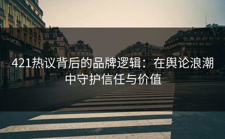 421热议背后的品牌逻辑：在舆论浪潮中守护信任与价值