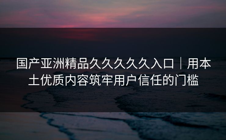 国产亚洲精品久久久久久入口｜用本土优质内容筑牢用户信任的门槛