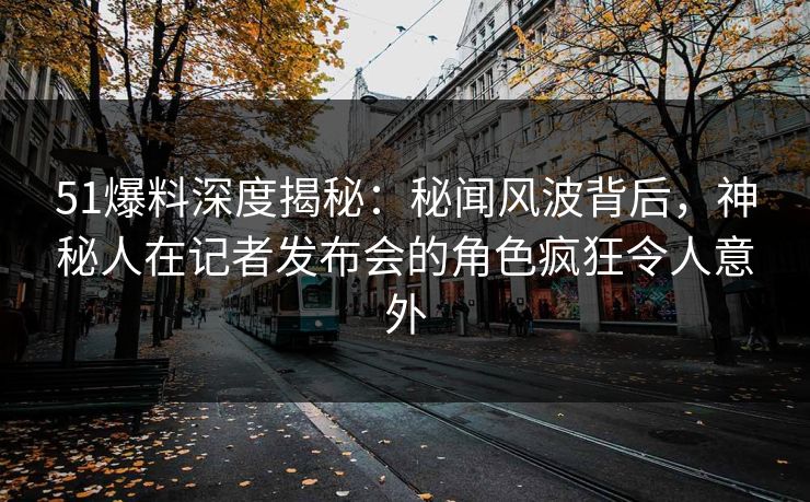 51爆料深度揭秘：秘闻风波背后，神秘人在记者发布会的角色疯狂令人意外
