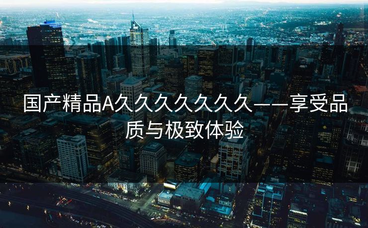 国产精品A久久久久久久久——享受品质与极致体验