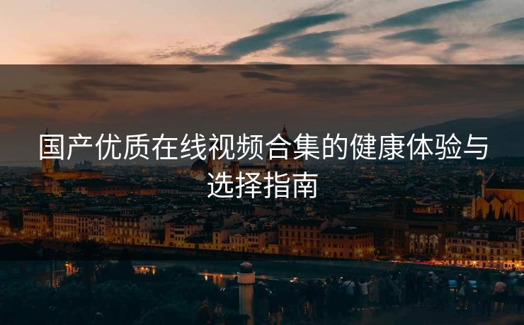 国产优质在线视频合集的健康体验与选择指南