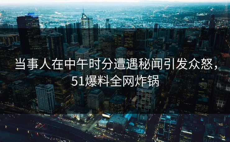 当事人在中午时分遭遇秘闻引发众怒，51爆料全网炸锅