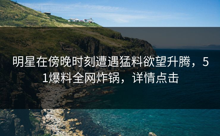 明星在傍晚时刻遭遇猛料欲望升腾，51爆料全网炸锅，详情点击