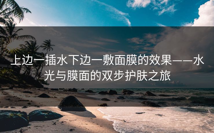 上边一插水下边一敷面膜的效果——水光与膜面的双步护肤之旅