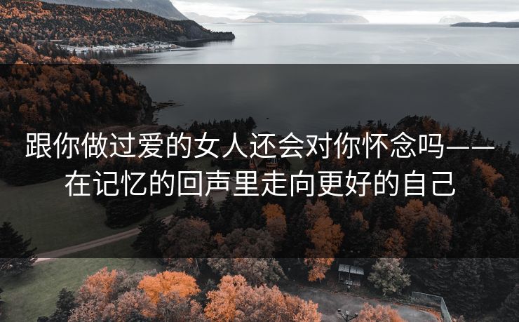 跟你做过爱的女人还会对你怀念吗——在记忆的回声里走向更好的自己 跟你做过爱的女人还会对你怀念吗——在记忆的回声里走向更好的自己