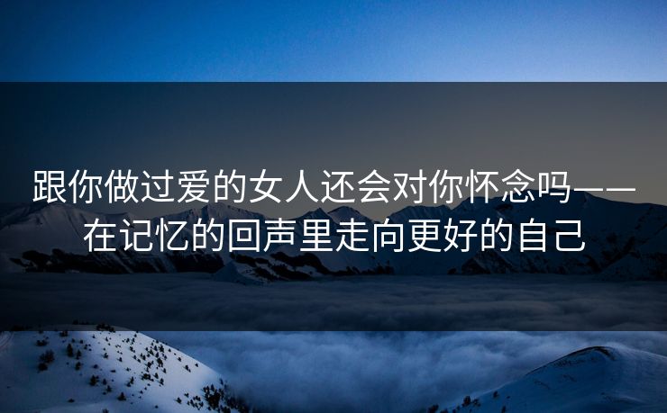 跟你做过爱的女人还会对你怀念吗——在记忆的回声里走向更好的自己 跟你做过爱的女人还会对你怀念吗——在记忆的回声里走向更好的自己