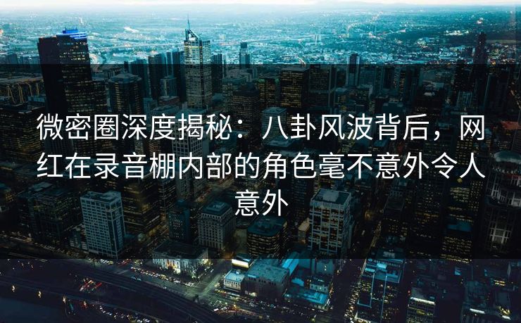 微密圈深度揭秘:八卦风波背后,网红在录音棚内部的角色毫不意外令人意外 微密圈深度揭秘:八卦风波背后,网红在录音棚内部的角色毫不意外令人意外