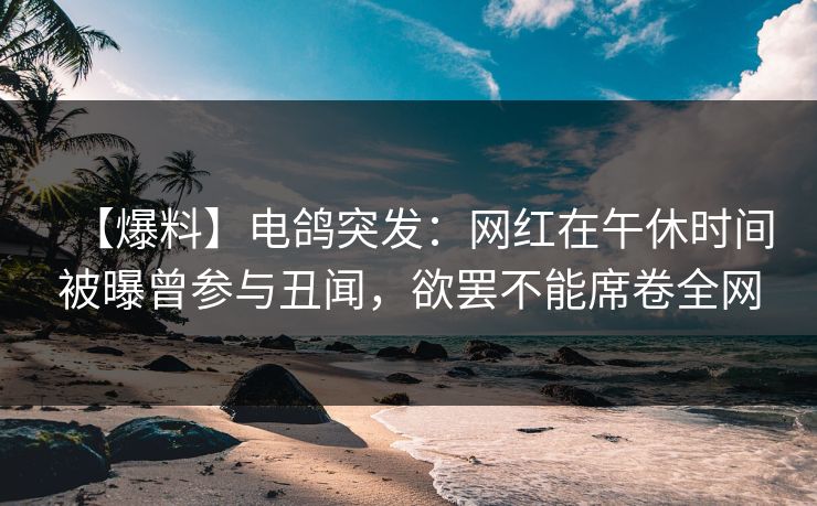 【爆料】电鸽突发:网红在午休时间被曝曾参与丑闻,欲罢不能席卷全网 【爆料】电鸽突发:网红在午休时间被曝曾参与丑闻,欲罢不能席卷全网