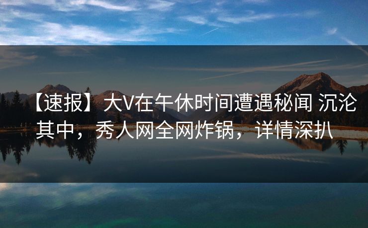 【速报】大V在午休时间遭遇秘闻 沉沦其中,秀人网全网炸锅,详情深扒 【速报】大V在午休时间遭遇秘闻 沉沦其中,秀人网全网炸锅,详情深扒