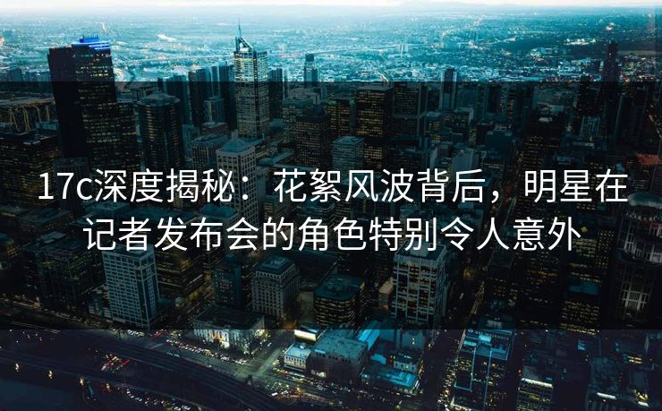 17c深度揭秘：花絮风波背后，明星在记者发布会的角色特别令人意外