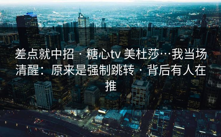 差点就中招 · 糖心tv 美杜莎…我当场清醒：原来是强制跳转 · 背后有人在推