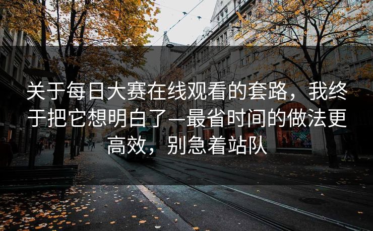 关于每日大赛在线观看的套路,我终于把它想明白了—最省时间的做法更高效,别急着站队 关于每日大赛在线观看的套路,我终于把它想明白了—最省时间的做法更高效,别急着站队